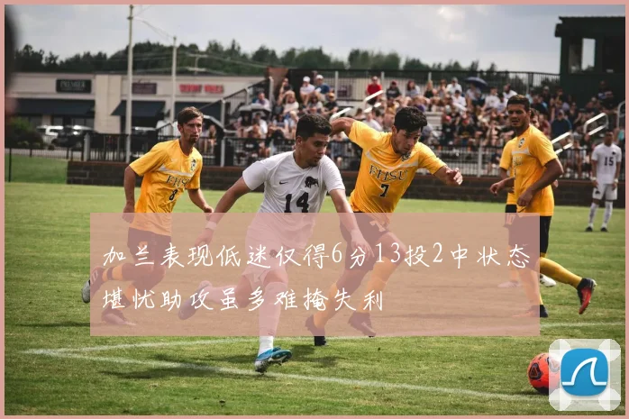 加兰表现低迷仅得6分13投2中状态堪忧助攻虽多难掩失利