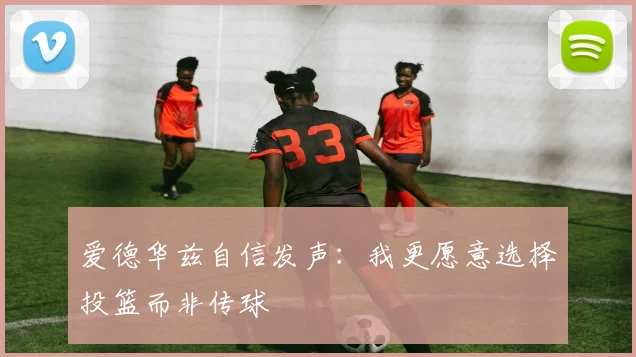 爱德华兹自信发声：我更愿意选择投篮而非传球