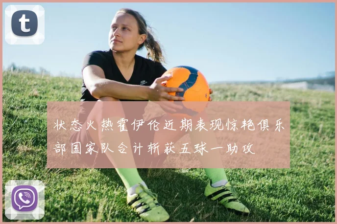 状态火热霍伊伦近期表现惊艳俱乐部国家队合计斩获五球一助攻