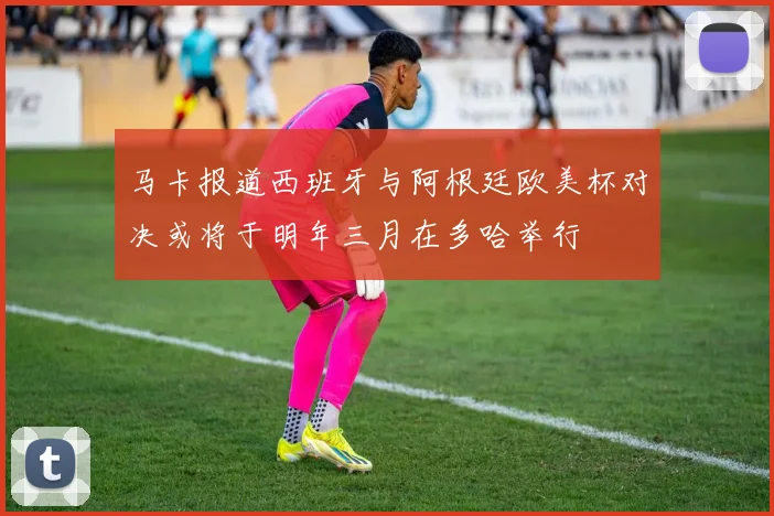 马卡报道西班牙与阿根廷欧美杯对决或将于明年三月在多哈举行