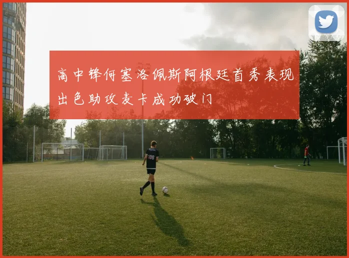 高中锋何塞洛佩斯阿根廷首秀表现出色助攻麦卡成功破门
