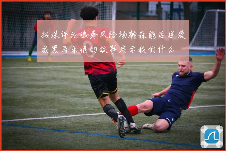拓媒评论选秀风险杨瀚森能否逆袭成黑马乐福的故事启示我们什么