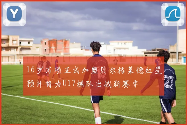 16岁万项正式加盟贝尔格莱德红星预计将为U17梯队出战新赛季