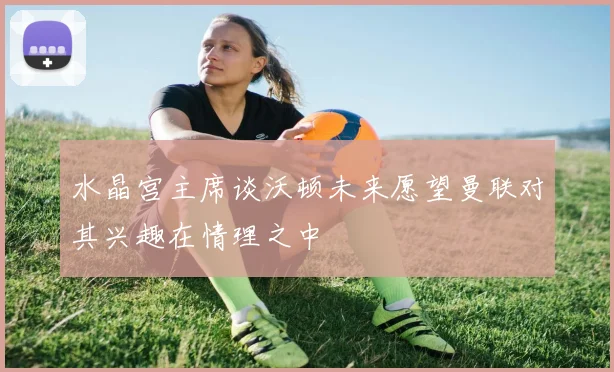 水晶宫主席谈沃顿未来愿望曼联对其兴趣在情理之中