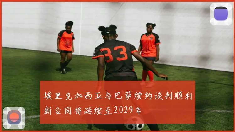 埃里克加西亚与巴萨续约谈判顺利新合同将延续至2029年