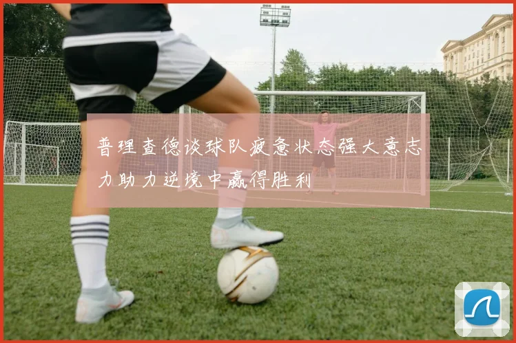 普理查德谈球队疲惫状态强大意志力助力逆境中赢得胜利