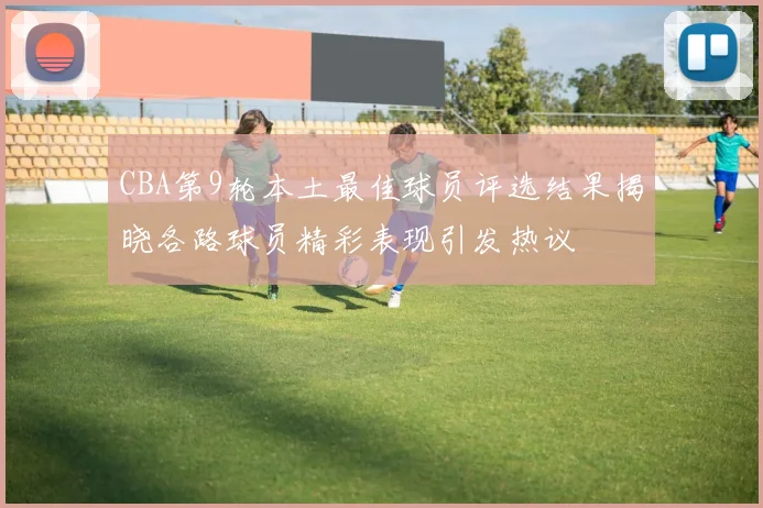 CBA第9轮本土最佳球员评选结果揭晓各路球员精彩表现引发热议