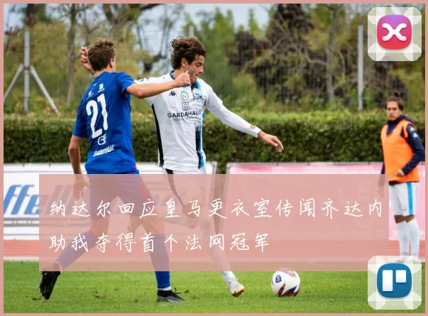 纳达尔回应皇马更衣室传闻齐达内助我夺得首个法网冠军