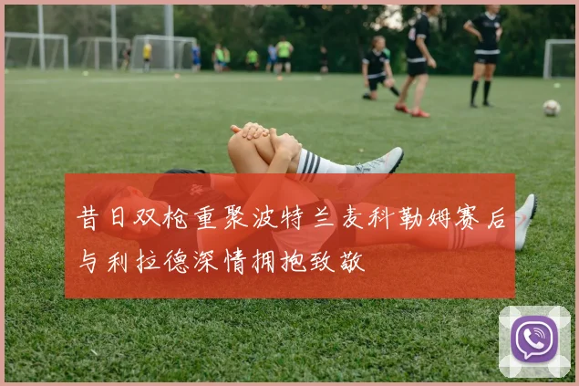 昔日双枪重聚波特兰麦科勒姆赛后与利拉德深情拥抱致敬