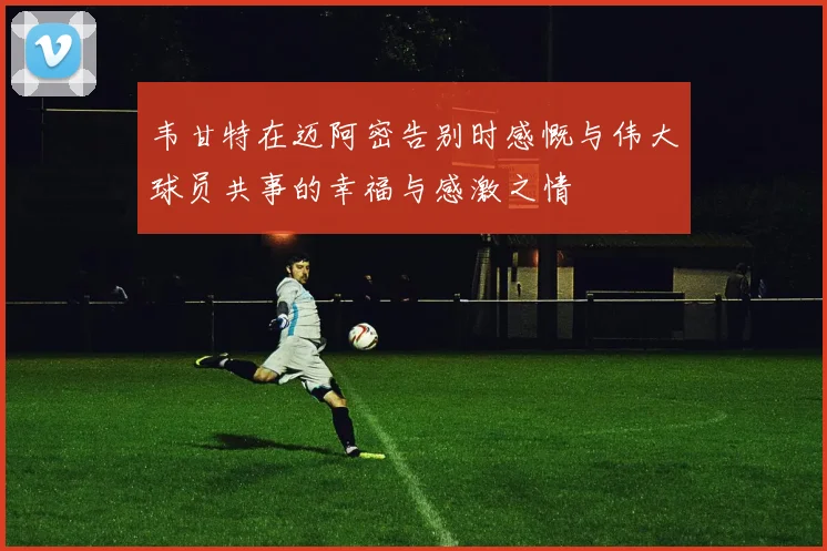 韦甘特在迈阿密告别时感慨与伟大球员共事的幸福与感激之情