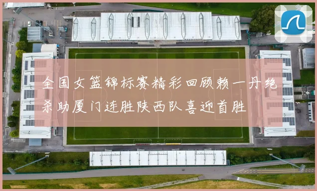 全国女篮锦标赛精彩回顾赖一丹绝杀助厦门连胜陕西队喜迎首胜