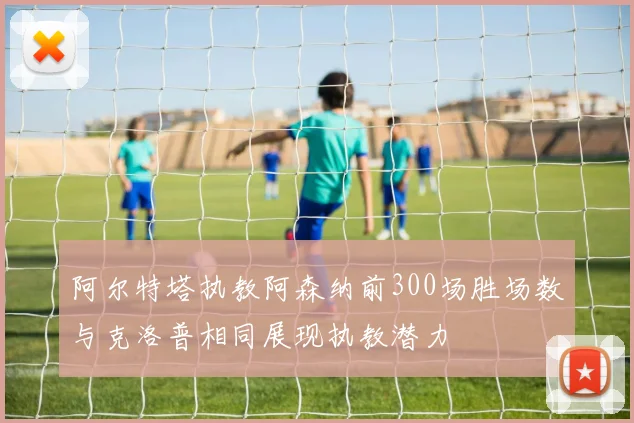 阿尔特塔执教阿森纳前300场胜场数与克洛普相同展现执教潜力