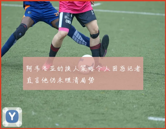 阿韦洛亚的换人策略令人困惑记者直言他仍未理清局势