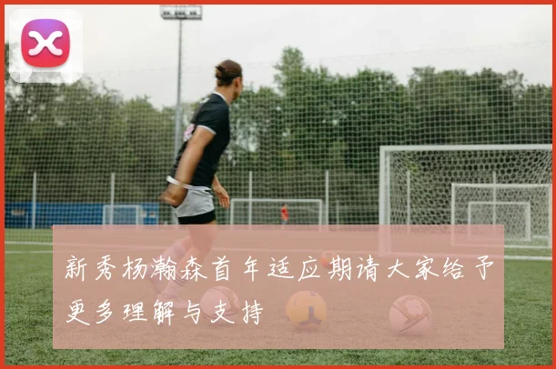 新秀杨瀚森首年适应期请大家给予更多理解与支持
