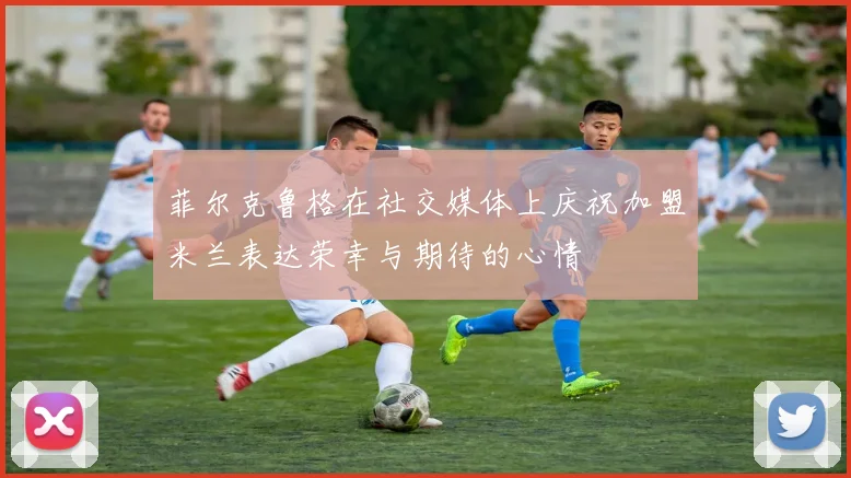 菲尔克鲁格在社交媒体上庆祝加盟米兰表达荣幸与期待的心情