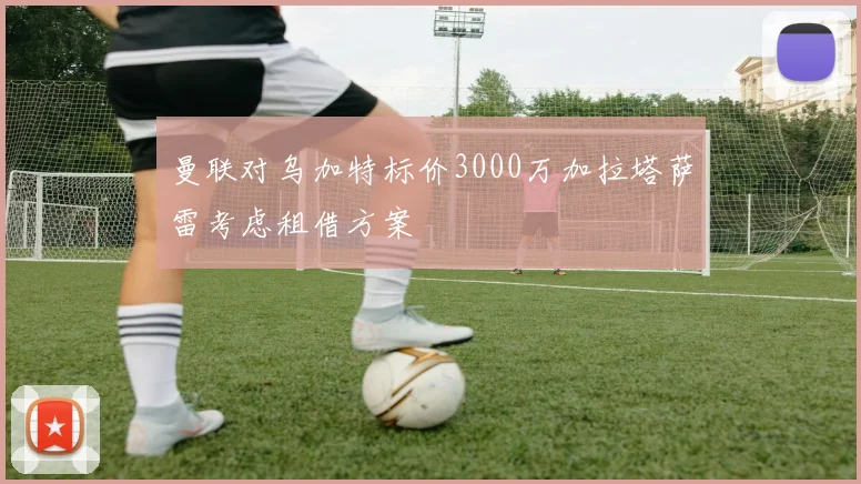 曼联对乌加特标价3000万加拉塔萨雷考虑租借方案