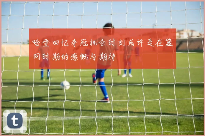 哈登回忆夺冠机会时刻或许是在篮网时期的感慨与期待