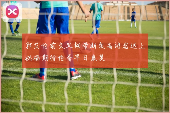 郭艾伦前交叉韧带断裂高诗岩送上祝福期待伦哥早日康复