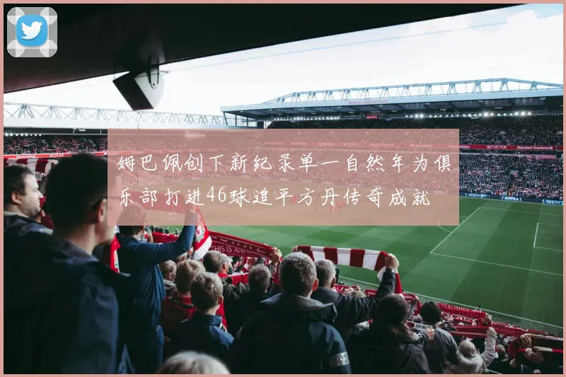 姆巴佩创下新纪录单一自然年为俱乐部打进46球追平方丹传奇成就